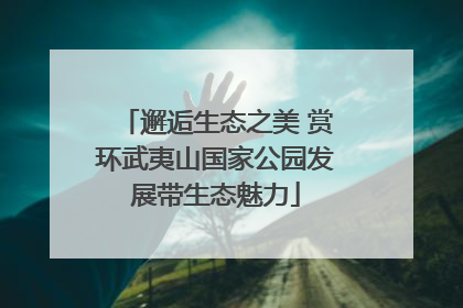 邂逅生态之美 赏环武夷山国家公园发展带生态魅力
