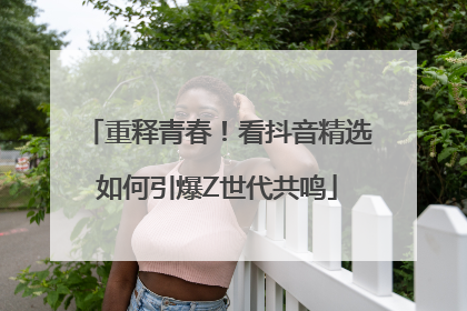 重释青春！看抖音精选如何引爆Z世代共鸣