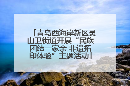 青岛西海岸新区灵山卫街道开展“民族团结一家亲 非遗拓印体验”主题活动