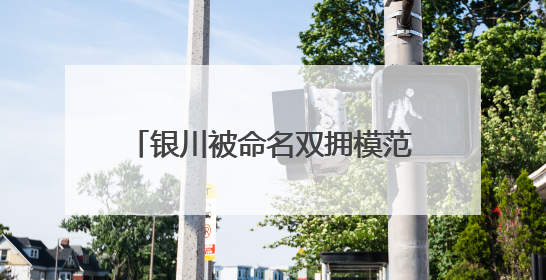 银川被命名双拥模范城背后，有哪些 “双向守护”的故事？