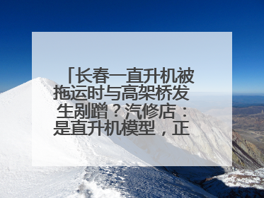 长春一直升机被拖运时与高架桥发生剐蹭？汽修店：是直升机模型，正在维修