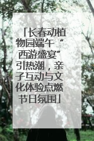 长春动植物园端午“西游盛宴”引热潮，亲子互动与文化体验点燃节日氛围