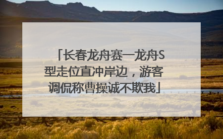 长春龙舟赛一龙舟S型走位直冲岸边，游客调侃称曹操诚不欺我