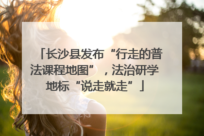 长沙县发布“行走的普法课程地图”，法治研学地标“说走就走”