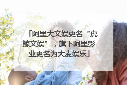 阿里大文娱更名“虎鲸文娱”，旗下阿里影业更名为大麦娱乐