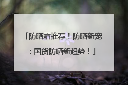 防晒霜推荐！防晒新宠：国货防晒新趋势！