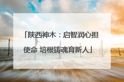 陕西神木：启智润心担使命 培根铸魂育新人