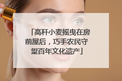 高秆小麦摇曳在房前屋后，巧手农民守望百年文化遗产