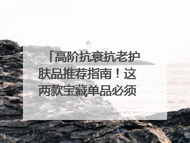 高阶抗衰抗老护肤品推荐指南！这两款宝藏单品必须纳入清单