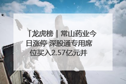 龙虎榜｜常山药业今日涨停 深股通专用席位买入2.57亿元并卖出1.52亿元