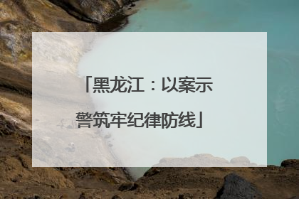 黑龙江：以案示警筑牢纪律防线