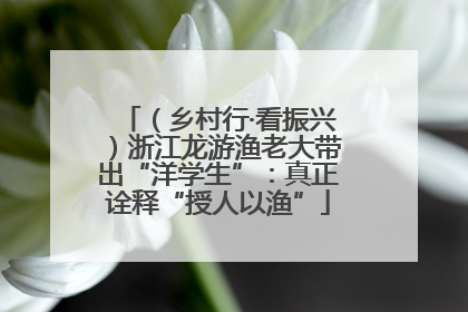 （乡村行·看振兴）浙江龙游渔老大带出“洋学生”：真正诠释“授人以渔”
