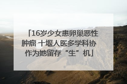 16岁少女患卵巢恶性肿瘤 十堰人医多学科协作为她留存“生”机