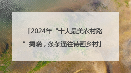 2024年“十大最美农村路”揭晓，条条通往诗画乡村