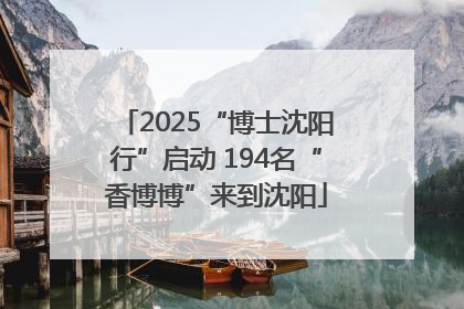 2025“博士沈阳行”启动 194名“香博博”来到沈阳