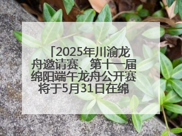 2025年川渝龙舟邀请赛、第十一届绵阳端午龙舟公开赛将于5月31日在绵阳仙海开赛