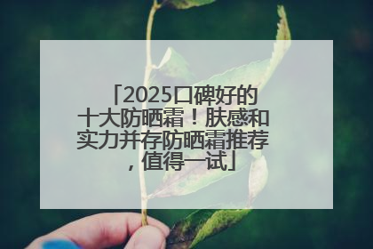 2025口碑好的十大防晒霜！肤感和实力并存防晒霜推荐，值得一试