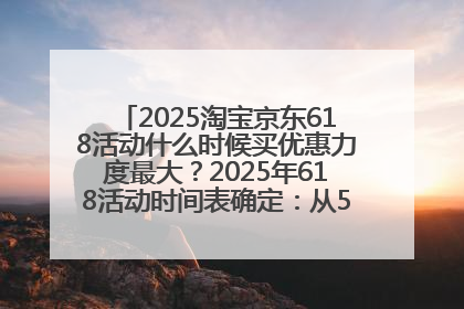 2025淘宝京东618活动什么时候买优惠力度最大？2025年618活动时间表确定：从5月13日20:00至6月18日24时