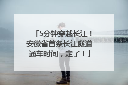 5分钟穿越长江！安徽省首条长江隧道通车时间，定了！