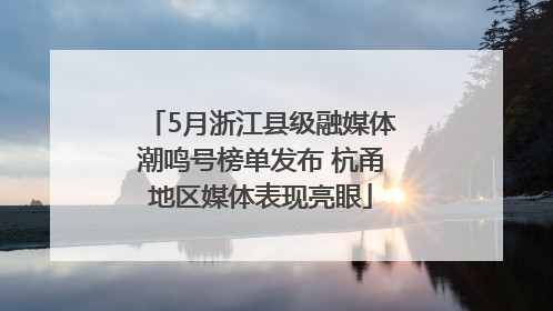 5月浙江县级融媒体潮鸣号榜单发布 杭甬地区媒体表现亮眼