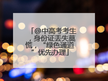 @中高考考生，身份证丢失莫慌，“绿色通道”优先办理